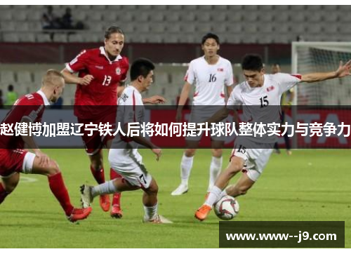 赵健博加盟辽宁铁人后将如何提升球队整体实力与竞争力 赵健博加盟辽宁铁人后将如何提升球队整体实力与竞争力