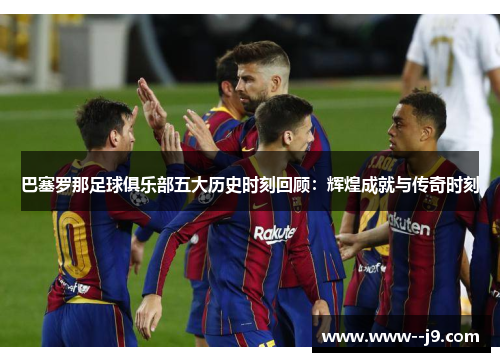 巴塞罗那足球俱乐部五大历史时刻回顾:辉煌成就与传奇时刻 巴塞罗那足球俱乐部五大历史时刻回顾:辉煌成就与传奇时刻