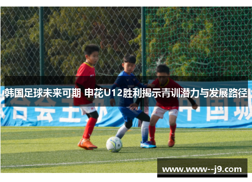 韩国足球未来可期 申花U12胜利揭示青训潜力与发展路径