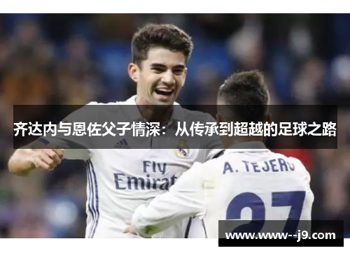 齐达内与恩佐父子情深:从传承到超越的足球之路 齐达内与恩佐父子情深:从传承到超越的足球之路