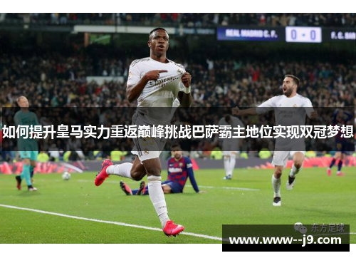 如何提升皇马实力重返巅峰挑战巴萨霸主地位实现双冠梦想