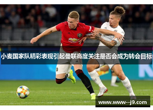 小麦国家队精彩表现引起曼联高度关注是否会成为转会目标