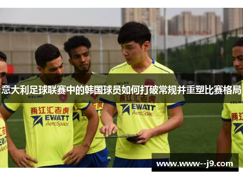 意大利足球联赛中的韩国球员如何打破常规并重塑比赛格局