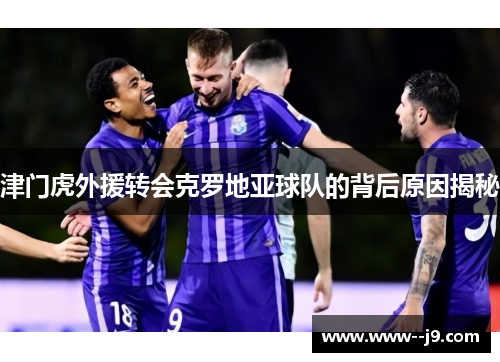津门虎外援转会克罗地亚球队的背后原因揭秘 津门虎外援转会克罗地亚球队的背后原因揭秘