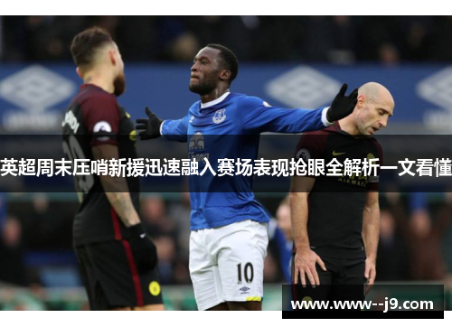 英超周末压哨新援迅速融入赛场表现抢眼全解析一文看懂 英超周末压哨新援迅速融入赛场表现抢眼全解析一文看懂
