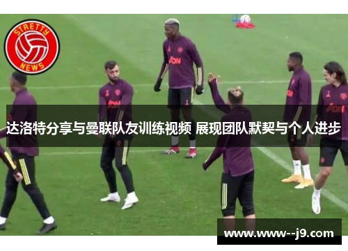 达洛特分享与曼联队友训练视频 展现团队默契与个人进步