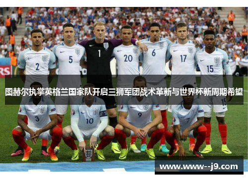 图赫尔执掌英格兰国家队开启三狮军团战术革新与世界杯新周期希望