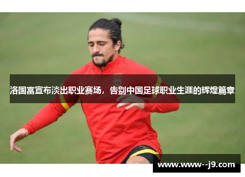 洛国富宣布淡出职业赛场,告别中国足球职业生涯的辉煌篇章 洛国富宣布淡出职业赛场,告别中国足球职业生涯的辉煌篇章