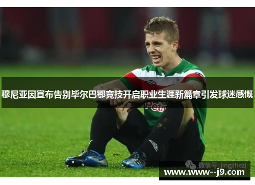 穆尼亚因宣布告别毕尔巴鄂竞技开启职业生涯新篇章引发球迷感慨