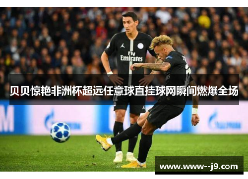 贝贝惊艳非洲杯超远任意球直挂球网瞬间燃爆全场