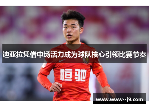 迪亚拉凭借中场活力成为球队核心引领比赛节奏 迪亚拉凭借中场活力成为球队核心引领比赛节奏
