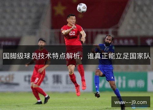 国脚级球员技术特点解析，谁真正能立足国家队